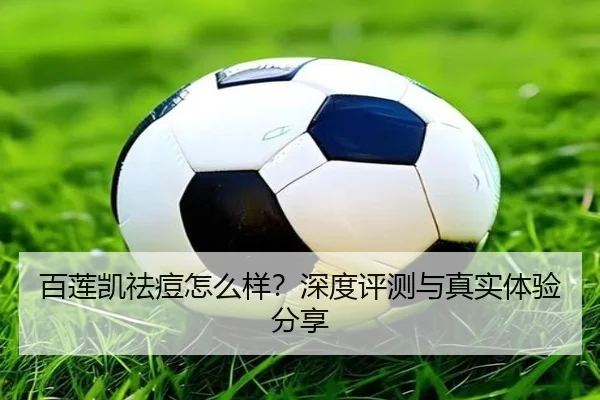 百莲凯祛痘怎么样？深度评测与真实体验分享
