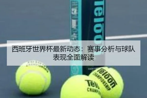 西班牙世界杯最新动态：赛事分析与球队表现全面解读